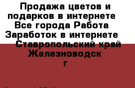 Продажа цветов и подарков в интернете - Все города Работа » Заработок в интернете   . Ставропольский край,Железноводск г.